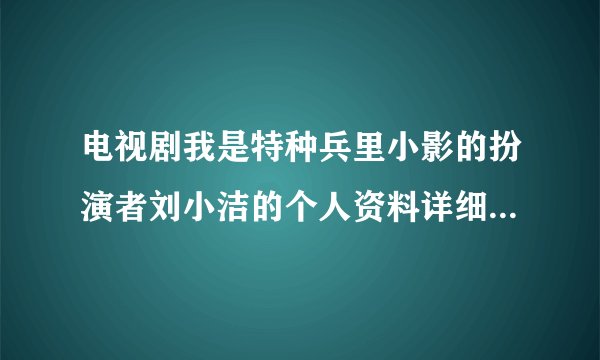 电视剧我是特种兵里小影的扮演者刘小洁的个人资料详细的？急！！！！！！！！