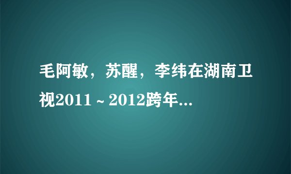 毛阿敏，苏醒，李纬在湖南卫视2011～2012跨年演唱会合唱了什么歌？