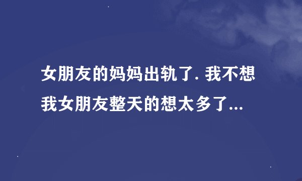 女朋友的妈妈出轨了. 我不想我女朋友整天的想太多了.我好心痛。有没有什么解决了的例子可以让我参考一下