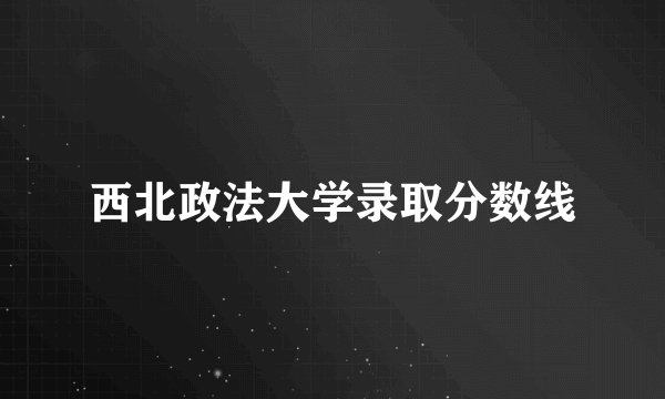 西北政法大学录取分数线