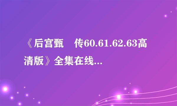 《后宫甄嬛传60.61.62.63高清版》全集在线观看 ，后宫甄嬛传57-76集大结局优酷，后宫甄嬛传57.58迅雷下载