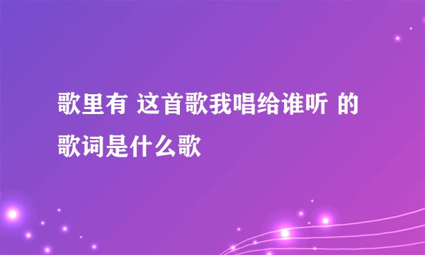 歌里有 这首歌我唱给谁听 的歌词是什么歌