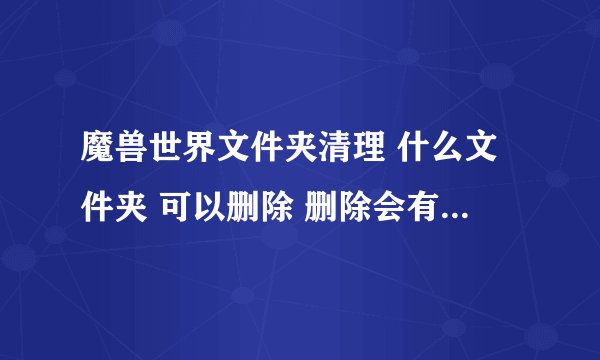 魔兽世界文件夹清理 什么文件夹 可以删除 删除会有什么影响 求详细解答 谢谢