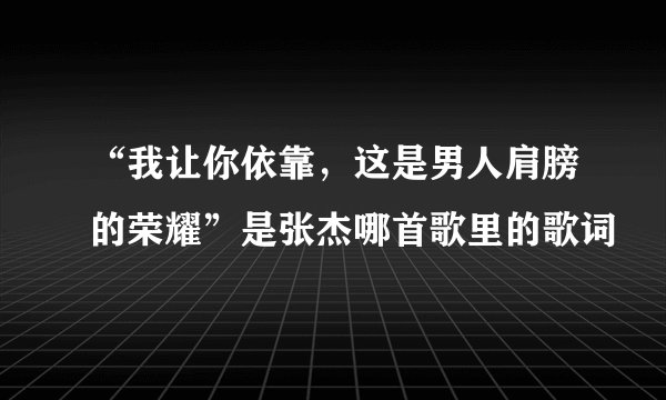 “我让你依靠,这是男人肩膀的荣耀”是张杰哪首歌里的歌词