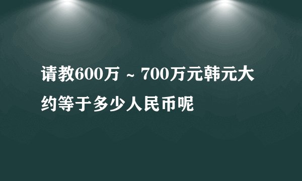 请教600万 ~ 700万元韩元大约等于多少人民币呢