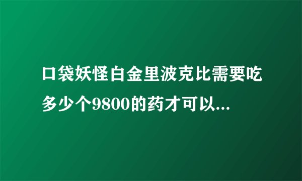 口袋妖怪白金里波克比需要吃多少个9800的药才可以进化成波克基古，谢谢。。。谢谢