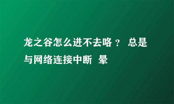 龙之谷怎么进不去咯 ？ 总是与网络连接中断  晕