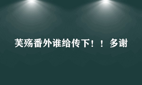 芙殇番外谁给传下！！多谢
