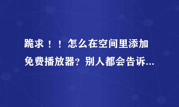 跪求 ！！怎么在空间里添加免费播放器？别人都会告诉我播放器的代码，但是我不会……