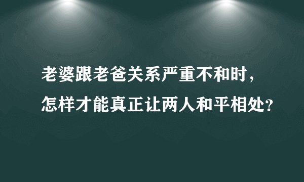 老婆跟老爸关系严重不和时，怎样才能真正让两人和平相处？