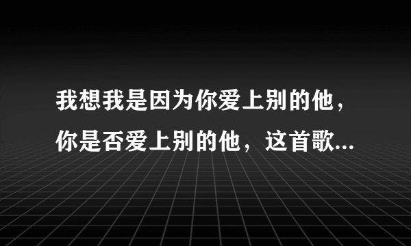 我想我是因为你爱上别的他，你是否爱上别的他，这首歌曲叫什么名字谢谢