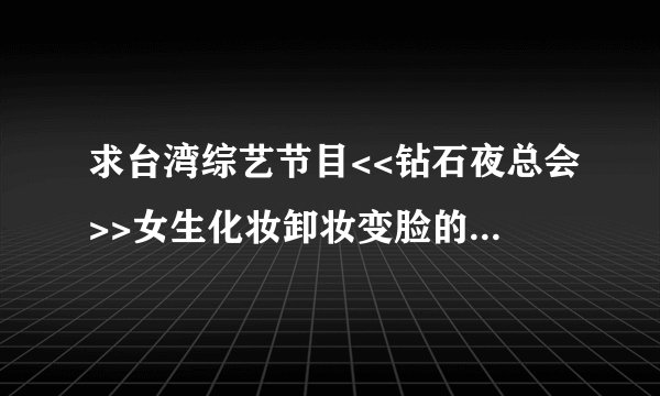 求台湾综艺节目<<钻石夜总会>>女生化妆卸妆变脸的节目，求节目种子，土豆优酷以前有，但是全部删除了。