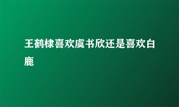 王鹤棣喜欢虞书欣还是喜欢白鹿