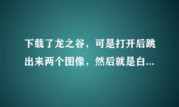 下载了龙之谷，可是打开后跳出来两个图像，然后就是白屏了，再然后就回到了刚开机前的黑屏。而且是有音乐