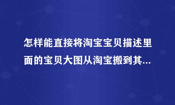 怎样能直接将淘宝宝贝描述里面的宝贝大图从淘宝搬到其它相册里面呀？