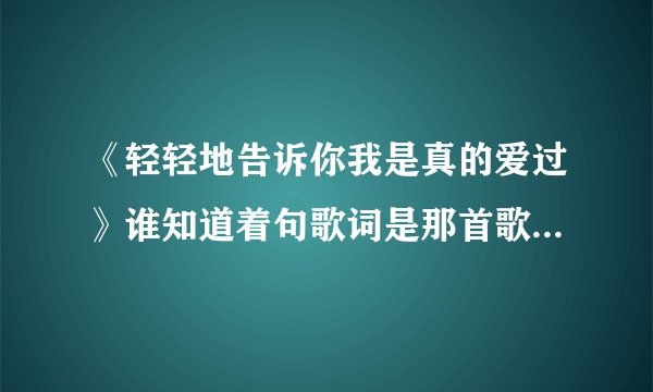 《轻轻地告诉你我是真的爱过》谁知道着句歌词是那首歌里面的啊拜托各位大神