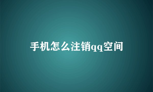手机怎么注销qq空间