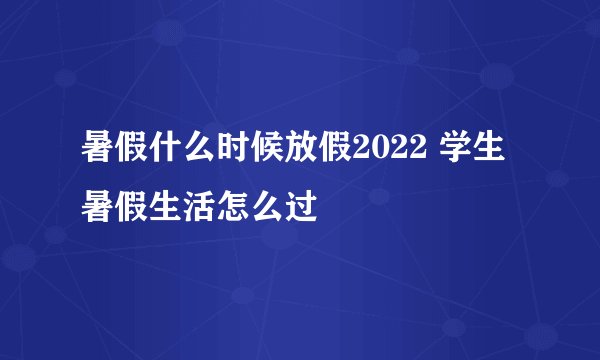 暑假什么时候放假2022 学生暑假生活怎么过