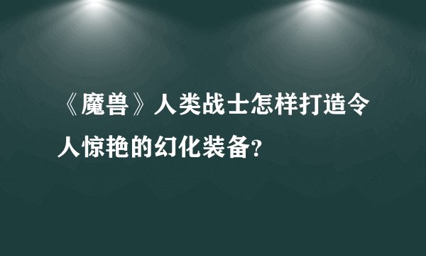 《魔兽》人类战士怎样打造令人惊艳的幻化装备？