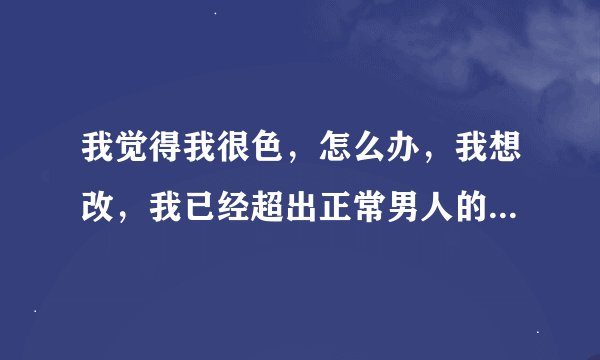 我觉得我很色，怎么办，我想改，我已经超出正常男人的范围了，太色了