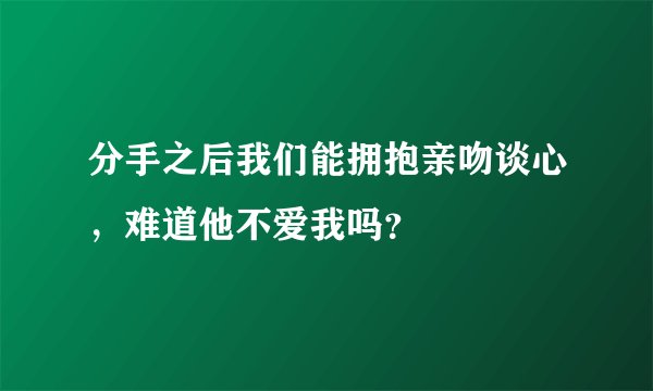 分手之后我们能拥抱亲吻谈心，难道他不爱我吗？