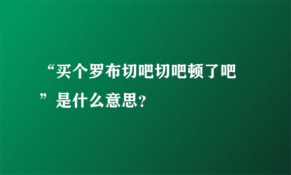 “买个罗布切吧切吧顿了吧 ”是什么意思？