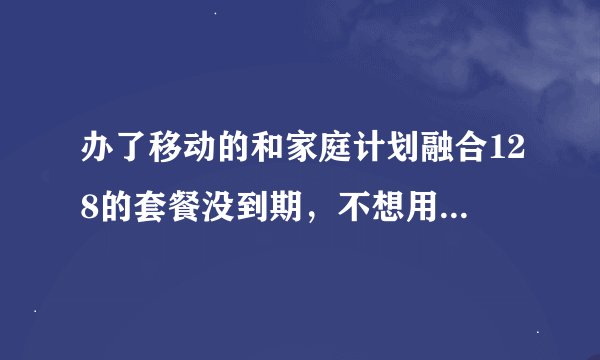 办了移动的和家庭计划融合128的套餐没到期，不想用了可以换套餐或取消再或销户吗？