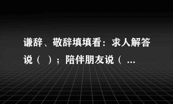 谦辞、敬辞填填看：求人解答说（ ）；陪伴朋友说（ ）；求人看稿说（ ）；请人批评说（ ）；无暇陪客说（