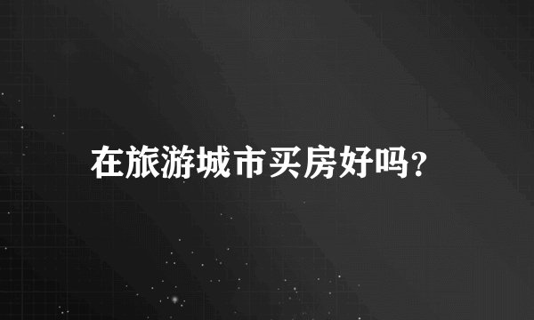在旅游城市买房好吗？