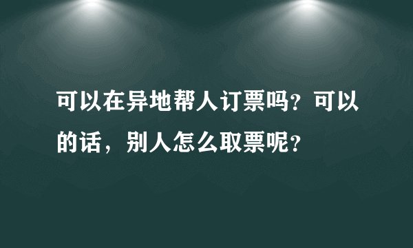 可以在异地帮人订票吗？可以的话，别人怎么取票呢？