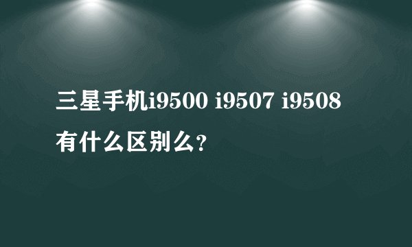 三星手机i9500 i9507 i9508有什么区别么？