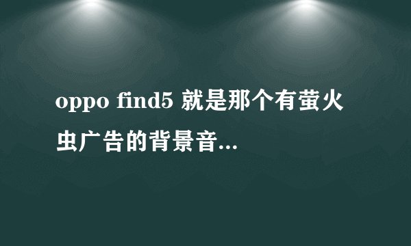 oppo find5 就是那个有萤火虫广告的背景音乐是什么啊 跪求啊