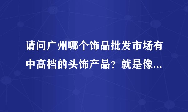 请问广州哪个饰品批发市场有中高档的头饰产品？就是像流行美，头彩那样的适合盘发用的高档发卡之类的！