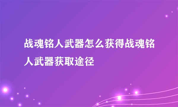 战魂铭人武器怎么获得战魂铭人武器获取途径