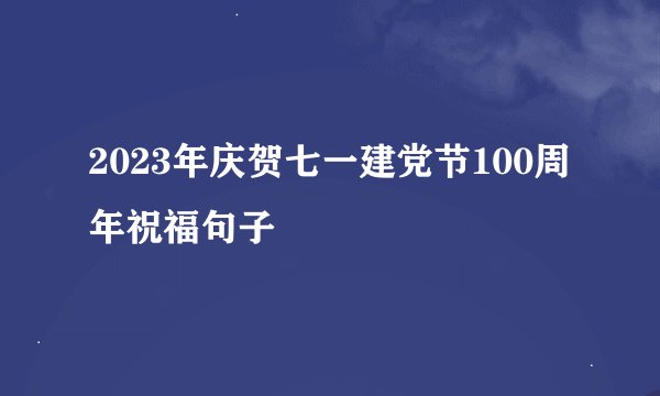 2023年庆贺七一建党节100周年祝福句子