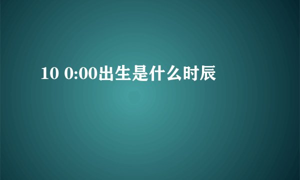 10 0:00出生是什么时辰
