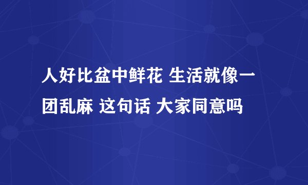人好比盆中鲜花 生活就像一团乱麻 这句话 大家同意吗