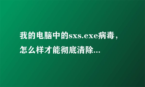 我的电脑中的sxs.exe病毒，怎么样才能彻底清除（我也上网找了好多资料，但是效果好像不行）