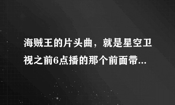 海贼王的片头曲，就是星空卫视之前6点播的那个前面带“耶伊耶伊耶伊耶伊耶”就那个