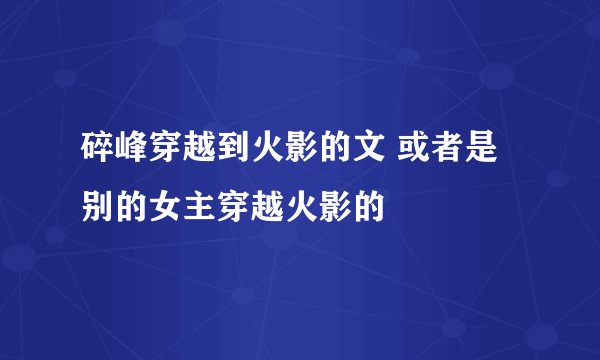 碎峰穿越到火影的文 或者是别的女主穿越火影的