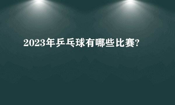 2023年乒乓球有哪些比赛?