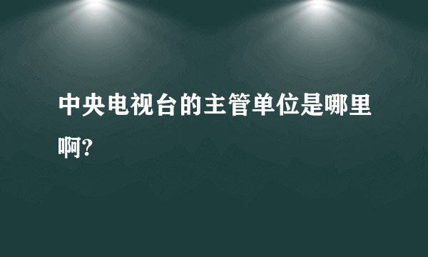 中央电视台的主管单位是哪里啊?