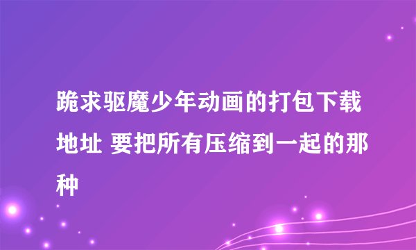 跪求驱魔少年动画的打包下载地址 要把所有压缩到一起的那种