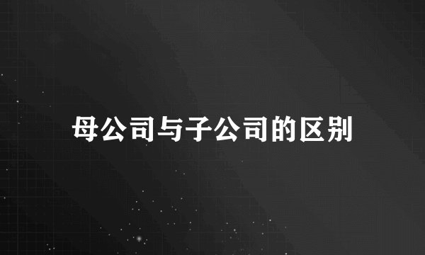 母公司与子公司的区别