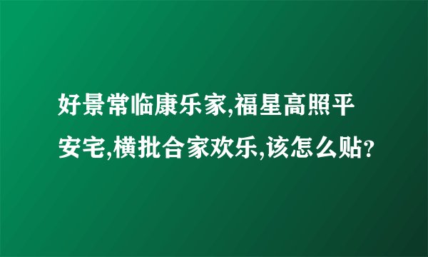 好景常临康乐家,福星高照平安宅,横批合家欢乐,该怎么贴？