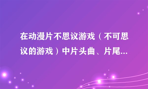 在动漫片不思议游戏（不可思议的游戏）中片头曲、片尾曲和插曲分别是什么？