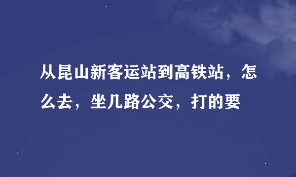 从昆山新客运站到高铁站，怎么去，坐几路公交，打的要