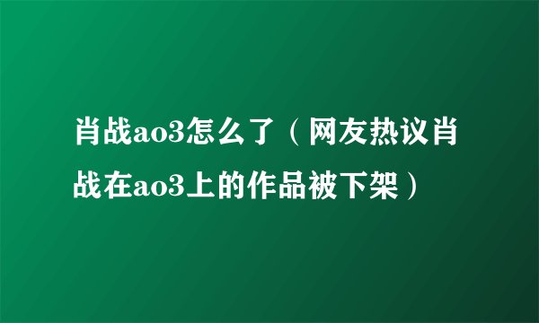 肖战ao3怎么了（网友热议肖战在ao3上的作品被下架）