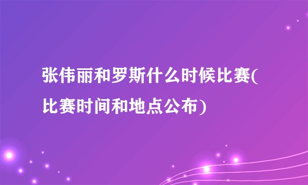 张伟丽和罗斯什么时候比赛(比赛时间和地点公布)