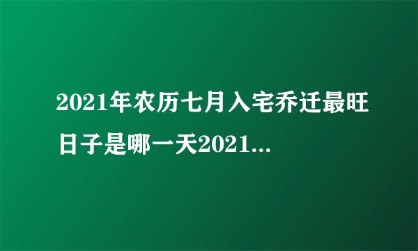 2021年农历七月入宅乔迁最旺日子是哪一天2021年阴历七月搬家最佳吉日推荐